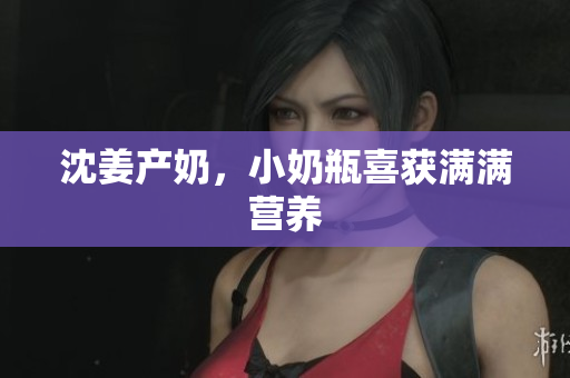 沈姜产奶，小奶瓶喜获满满营养