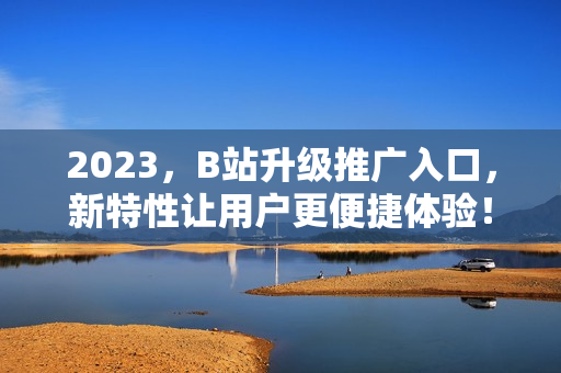2023，B站升级推广入口，新特性让用户更便捷体验！