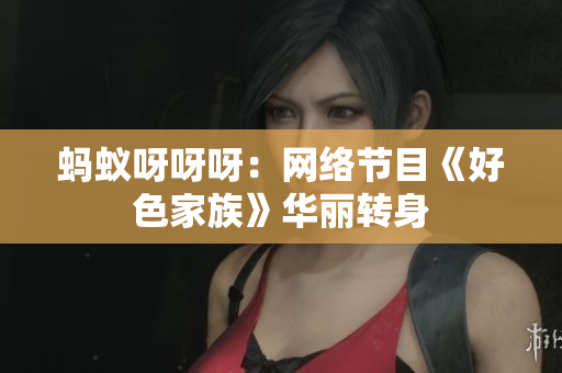 蚂蚁呀呀呀：网络节目《好色家族》华丽转身