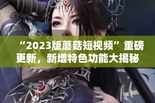 “2023版蘑菇短视频”重磅更新，新增特色功能大揭秘！