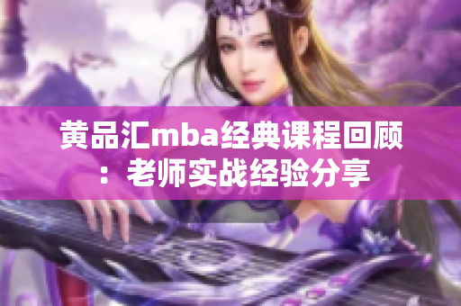 黄品汇mba经典课程回顾：老师实战经验分享