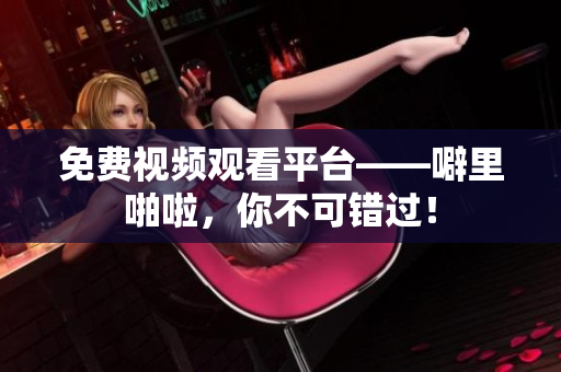 免费视频观看平台——噼里啪啦，你不可错过！