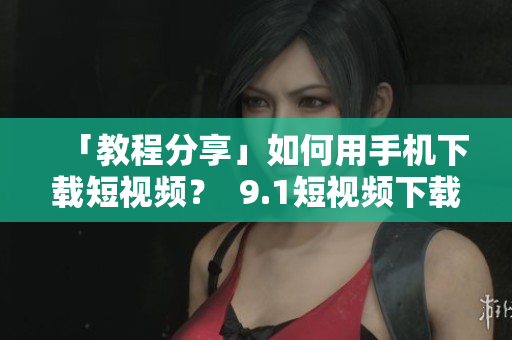 「教程分享」如何用手机下载短视频？  9.1短视频下载攻略