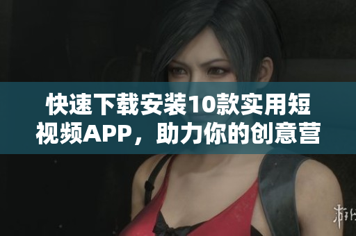 快速下载安装10款实用短视频APP，助力你的创意营销！