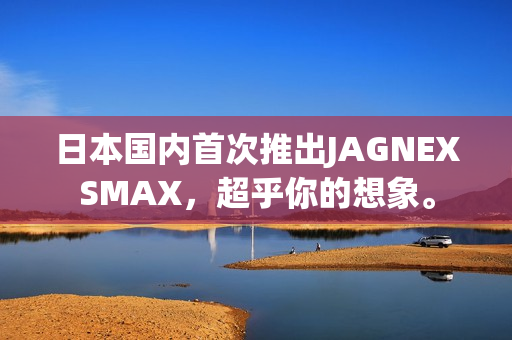 日本国内首次推出JAGNEXSMAX，超乎你的想象。
