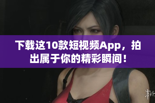 下载这10款短视频App，拍出属于你的精彩瞬间！