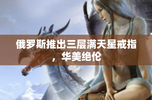 俄罗斯推出三层满天星戒指，华美绝伦