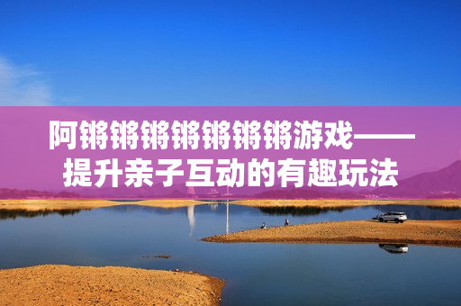 阿锵锵锵锵锵锵锵游戏——提升亲子互动的有趣玩法