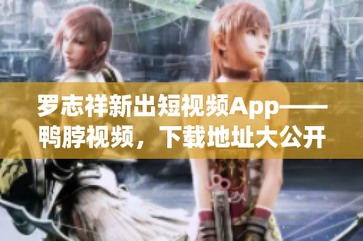 罗志祥新出短视频App——鸭脖视频，下载地址大公开