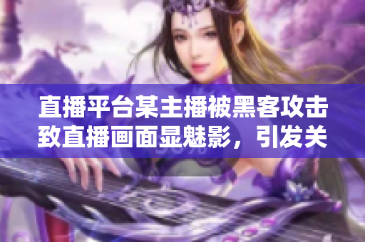 直播平台某主播被黑客攻击致直播画面显魅影，引发关注