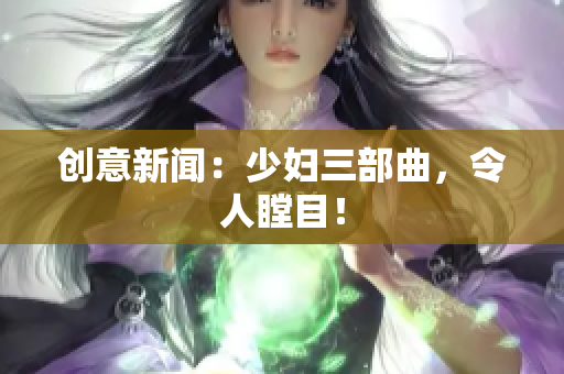 创意新闻：少妇三部曲，令人瞠目！