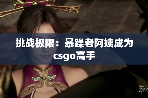 挑战极限：暴躁老阿姨成为csgo高手