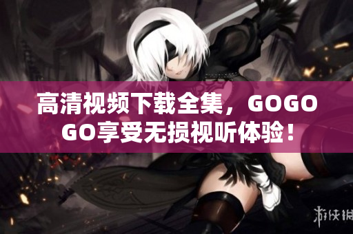 高清视频下载全集，GOGOGO享受无损视听体验！