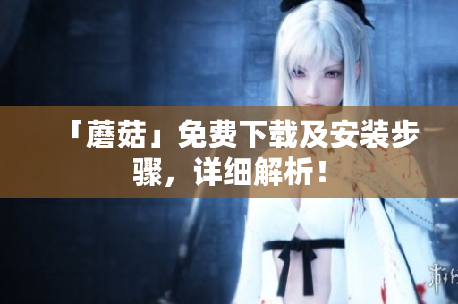 「蘑菇」免费下载及安装步骤，详细解析！