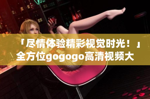 「尽情体验精彩视觉时光！」全方位gogogo高清视频大合集