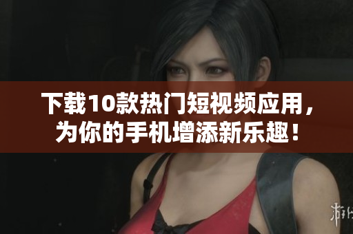 下载10款热门短视频应用，为你的手机增添新乐趣！