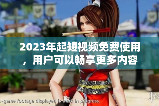 2023年起短视频免费使用，用户可以畅享更多内容