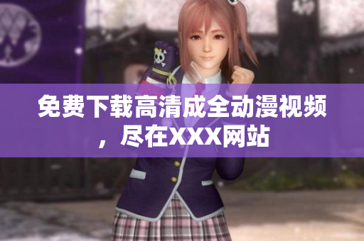 免费下载高清成全动漫视频，尽在XXX网站
