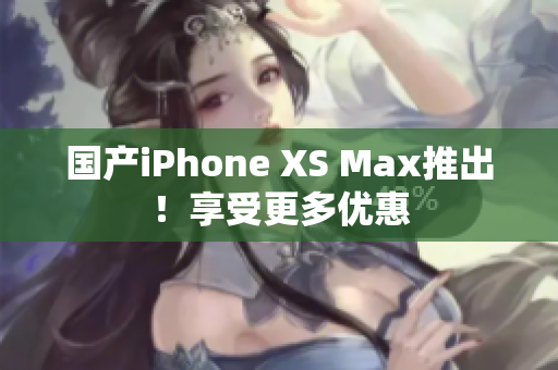 国产iPhone XS Max推出！享受更多优惠