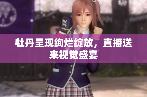 牡丹呈现绚烂绽放，直播送来视觉盛宴