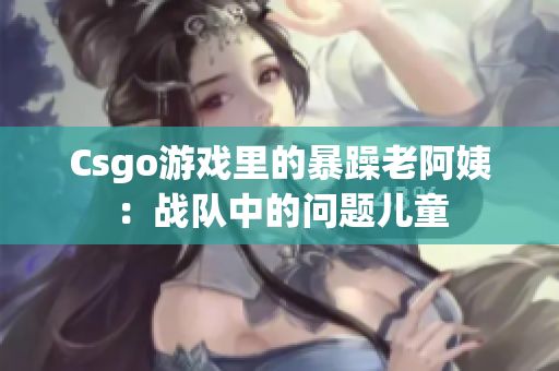 Csgo游戏里的暴躁老阿姨：战队中的问题儿童