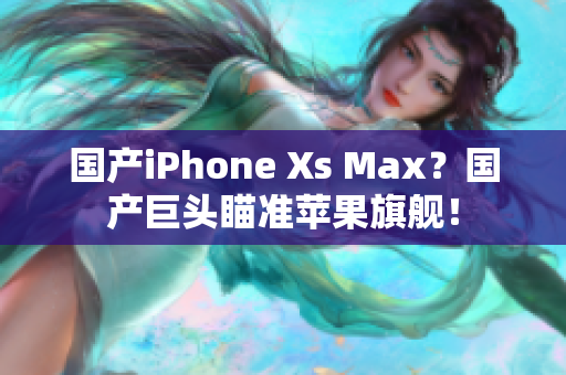 国产iPhone Xs Max？国产巨头瞄准苹果旗舰！