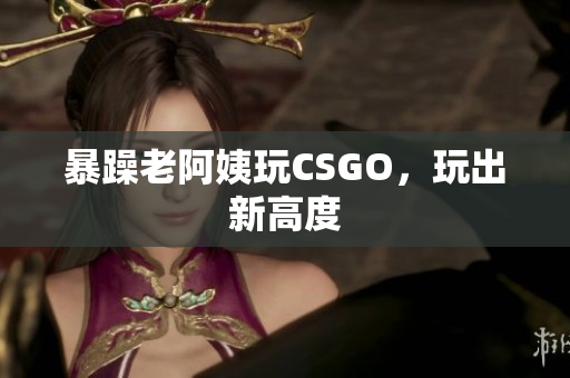 暴躁老阿姨玩CSGO，玩出新高度