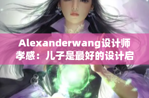 Alexanderwang设计师孝感：儿子是最好的设计启示