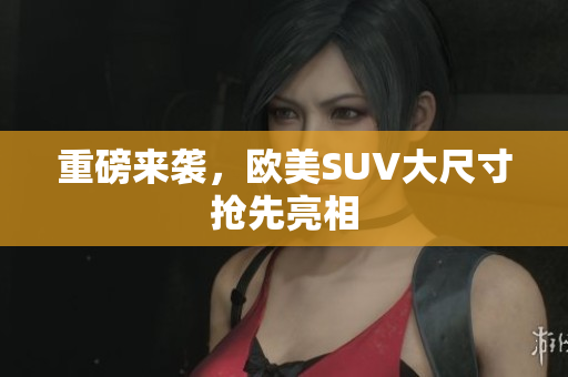 重磅来袭，欧美SUV大尺寸抢先亮相