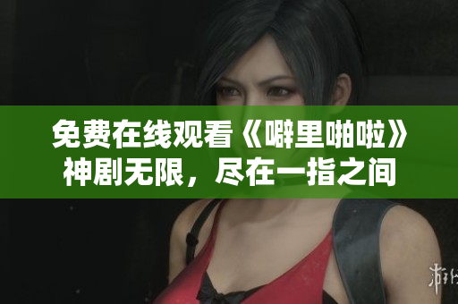 免费在线观看《噼里啪啦》神剧无限，尽在一指之间