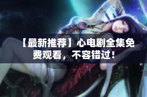 【最新推荐】心电剧全集免费观看，不容错过！