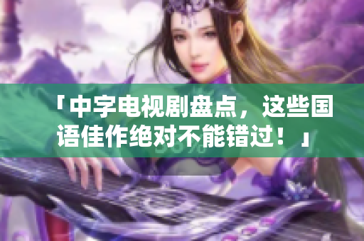 「中字电视剧盘点，这些国语佳作绝对不能错过！」