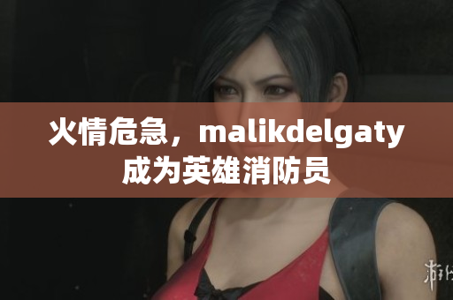 火情危急，malikdelgaty成为英雄消防员