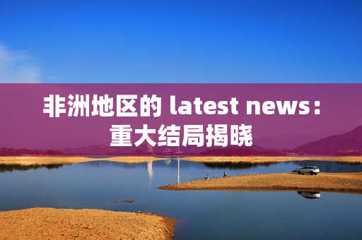 非洲地区的 latest news：重大结局揭晓