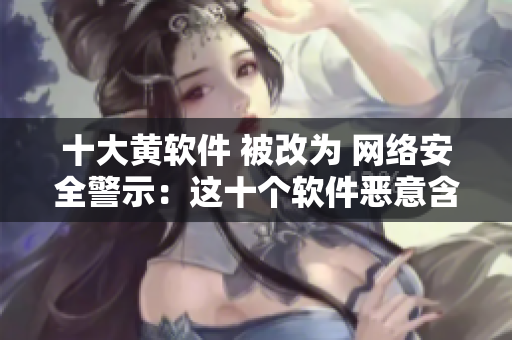 十大黄软件 被改为 网络安全警示：这十个软件恶意含黄
