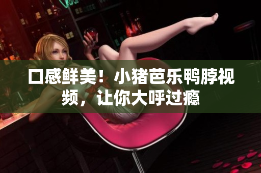 口感鲜美！小猪芭乐鸭脖视频，让你大呼过瘾