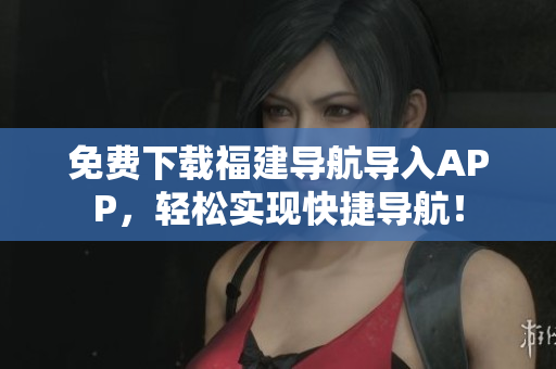 免费下载福建导航导入APP，轻松实现快捷导航！