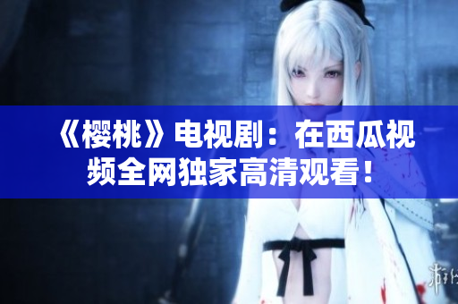 《樱桃》电视剧：在西瓜视频全网独家高清观看！