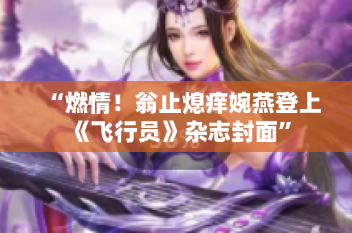 “燃情！翁止熄痒婉燕登上《飞行员》杂志封面”