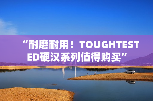 “耐磨耐用！TOUGHTESTED硬汉系列值得购买”