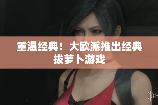 重温经典！大欧派推出经典拔萝卜游戏