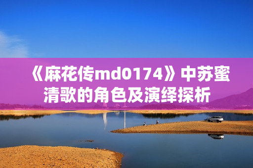 《麻花传md0174》中苏蜜清歌的角色及演绎探析