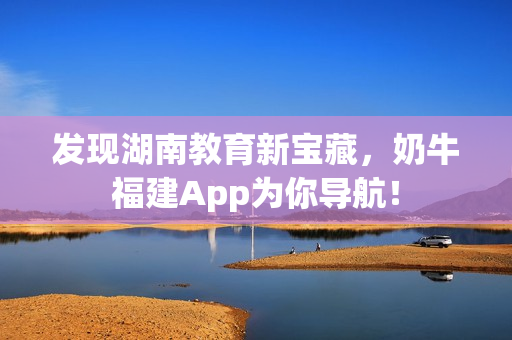 发现湖南教育新宝藏，奶牛福建App为你导航！