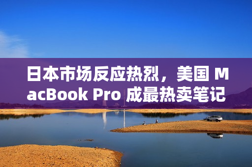 日本市场反应热烈，美国 MacBook Pro 成最热卖笔记本电脑