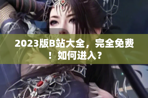 2023版B站大全，完全免费！如何进入？