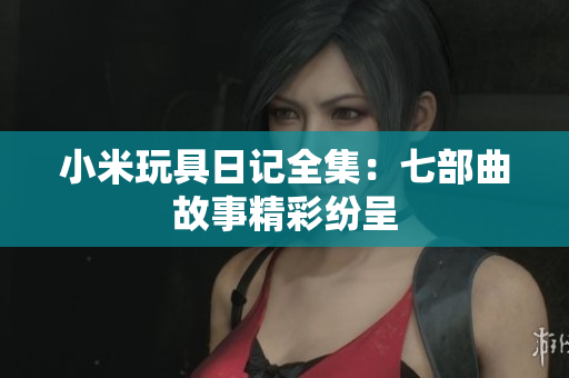 小米玩具日记全集：七部曲故事精彩纷呈