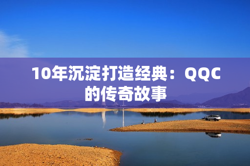 10年沉淀打造经典：QQC的传奇故事