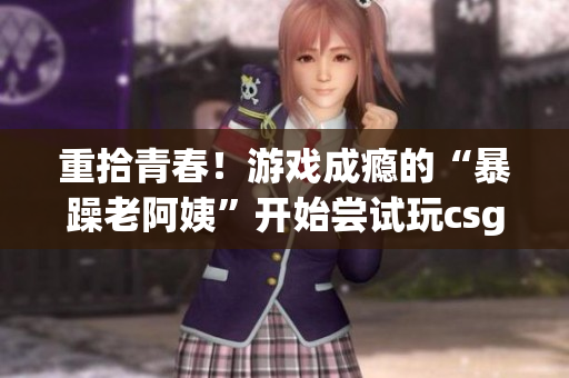 重拾青春！游戏成瘾的“暴躁老阿姨”开始尝试玩csgo