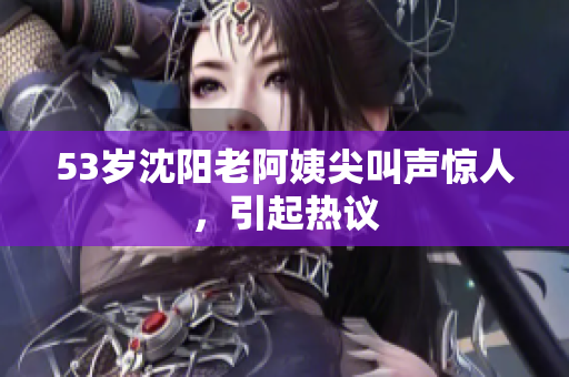 53岁沈阳老阿姨尖叫声惊人，引起热议