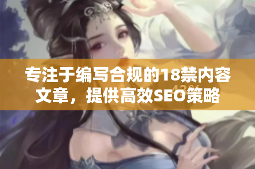 专注于编写合规的18禁内容文章，提供高效SEO策略